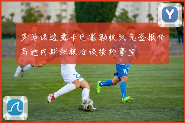 罗马诺透露卡巴塞勒收到免签报价乌迪内斯积极洽谈续约事宜