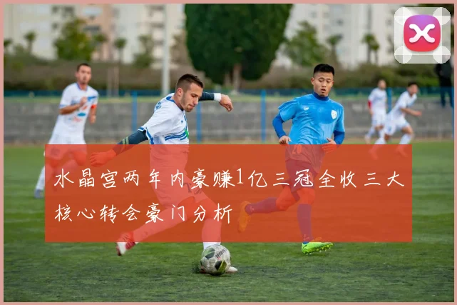水晶宫两年内豪赚1亿三冠全收三大核心转会豪门分析