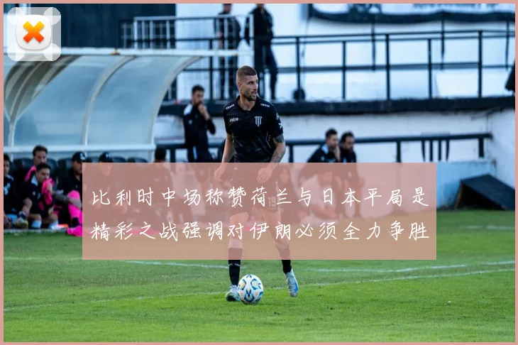 比利时中场称赞荷兰与日本平局是精彩之战强调对伊朗必须全力争胜