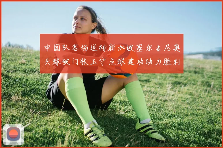 中国队客场逆转新加坡塞尔吉尼奥头球破门张玉宁点球建功助力胜利