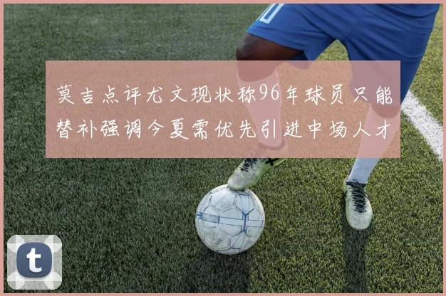 莫吉点评尤文现状称96年球员只能替补强调今夏需优先引进中场人才