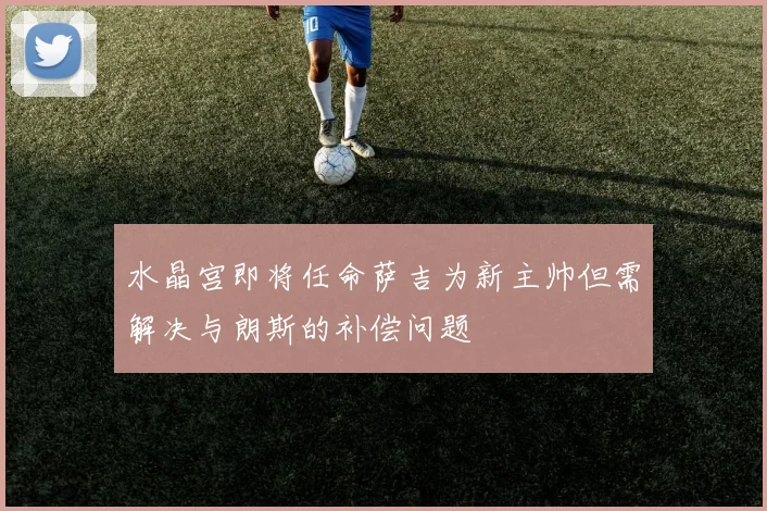 水晶宫即将任命萨吉为新主帅但需解决与朗斯的补偿问题