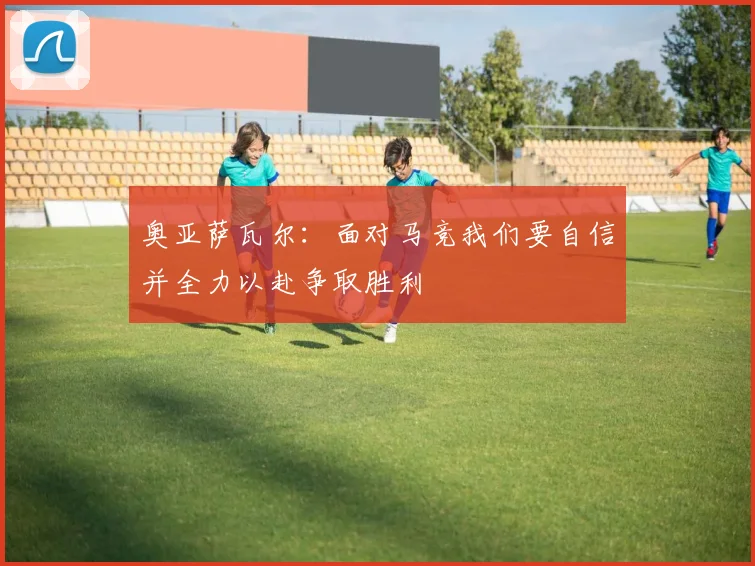 奥亚萨瓦尔：面对马竞我们要自信并全力以赴争取胜利