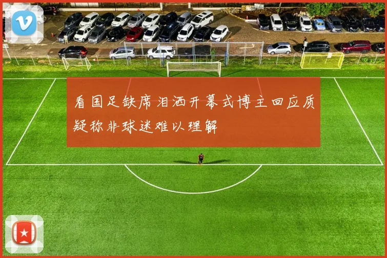 看国足缺席泪洒开幕式博主回应质疑称非球迷难以理解