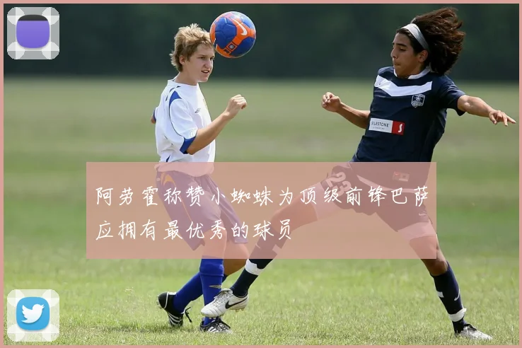 阿劳霍称赞小蜘蛛为顶级前锋巴萨应拥有最优秀的球员