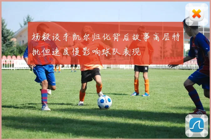 杨毅谈李凯尔归化背后故事高层特批但速度慢影响球队表现