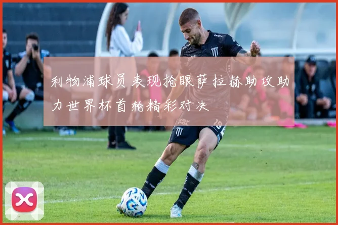 利物浦球员表现抢眼萨拉赫助攻助力世界杯首轮精彩对决