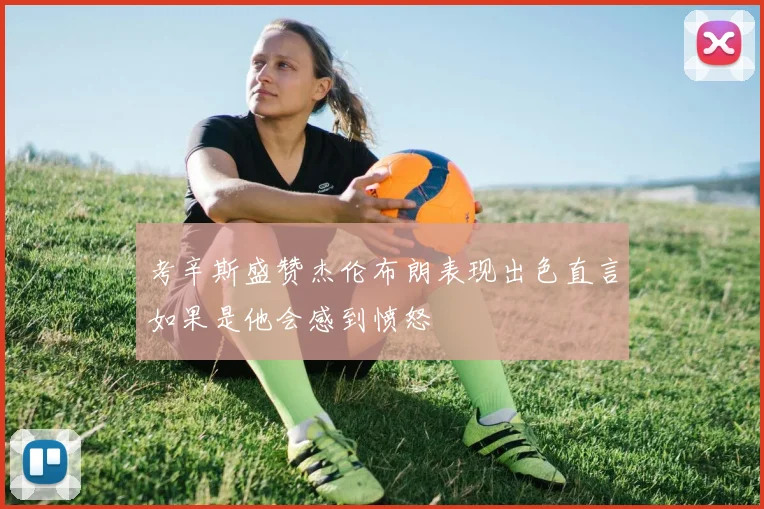 考辛斯盛赞杰伦布朗表现出色直言如果是他会感到愤怒