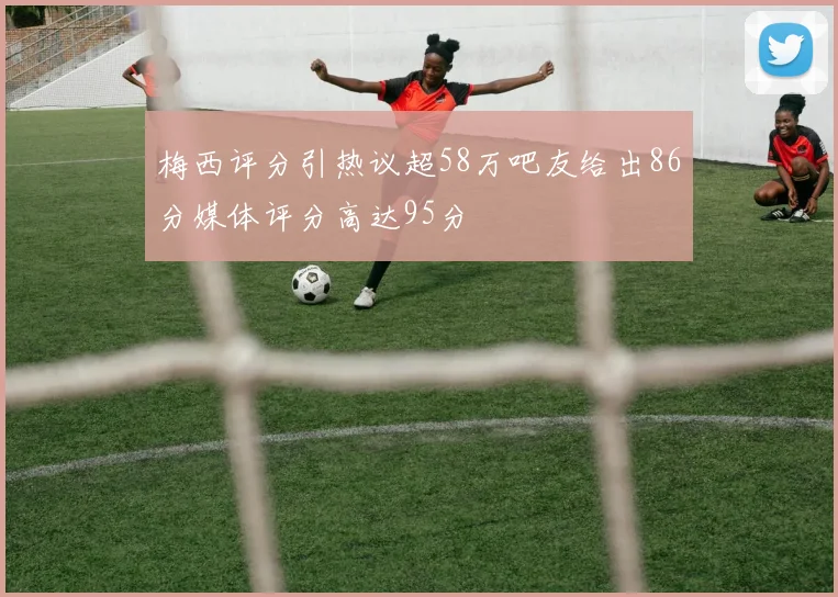 梅西评分引热议超58万吧友给出86分媒体评分高达95分