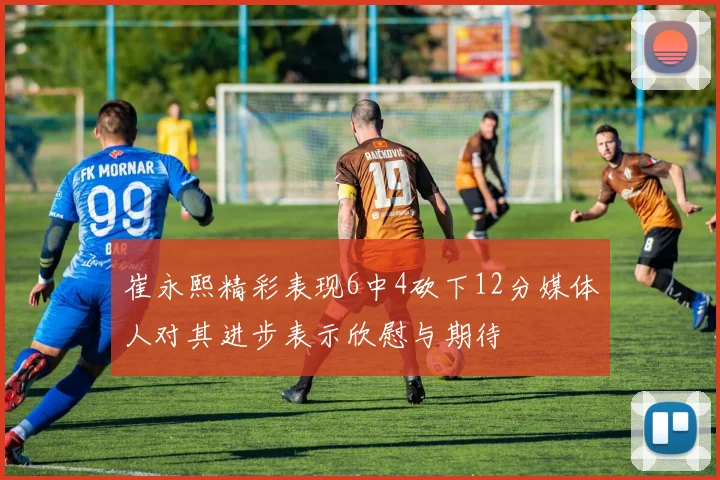 崔永熙精彩表现6中4砍下12分媒体人对其进步表示欣慰与期待
