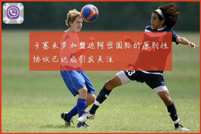 卡塞米罗加盟迈阿密国际的原则性协议已达成引发关注