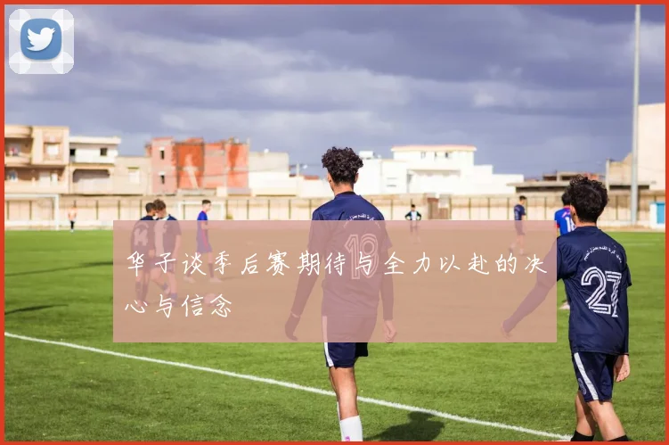 华子谈季后赛期待与全力以赴的决心与信念