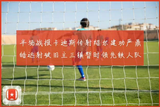 半场战报卡迪斯传射绍尔建功严鼎皓远射破旧主三镇暂时领先铁人队
