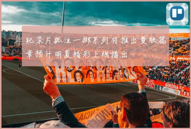 纪录片孤注一掷系列将推出曼联篇章预计明夏精彩上线播出