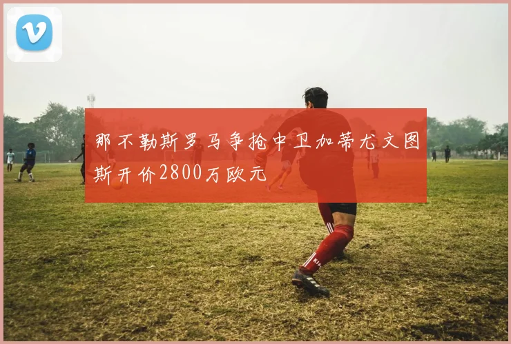 那不勒斯罗马争抢中卫加蒂尤文图斯开价2800万欧元