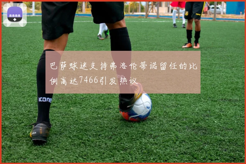 巴萨球迷支持弗洛伦蒂诺留任的比例高达7466引发热议
