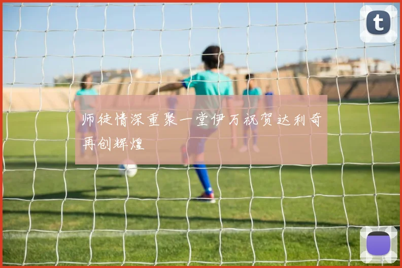 师徒情深重聚一堂伊万祝贺达利奇再创辉煌