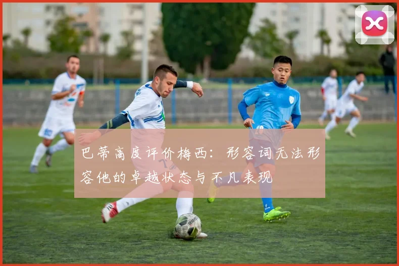 巴蒂高度评价梅西：形容词无法形容他的卓越状态与不凡表现